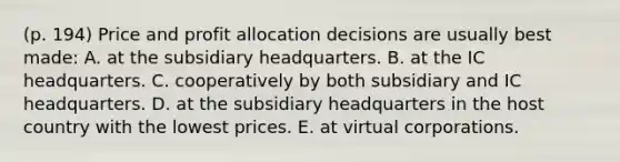 (p. 194) Price and profit allocation decisions are usually best made: A. at the subsidiary headquarters. B. at the IC headquarters. C. cooperatively by both subsidiary and IC headquarters. D. at the subsidiary headquarters in the host country with the lowest prices. E. at virtual corporations.