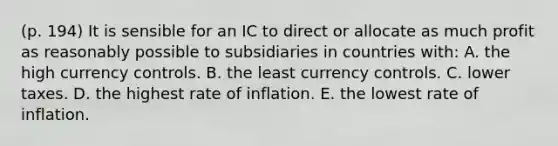 (p. 194) It is sensible for an IC to direct or allocate as much profit as reasonably possible to subsidiaries in countries with: A. the high currency controls. B. the least currency controls. C. lower taxes. D. the highest rate of inflation. E. the lowest rate of inflation.