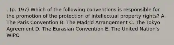 . (p. 197) Which of the following conventions is responsible for the promotion of the protection of intellectual property rights? A. The Paris Convention B. The Madrid Arrangement C. The Tokyo Agreement D. The Eurasian Convention E. The United Nation's WIPO