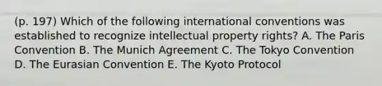 (p. 197) Which of the following international conventions was established to recognize intellectual property rights? A. The Paris Convention B. The Munich Agreement C. The Tokyo Convention D. The Eurasian Convention E. The Kyoto Protocol