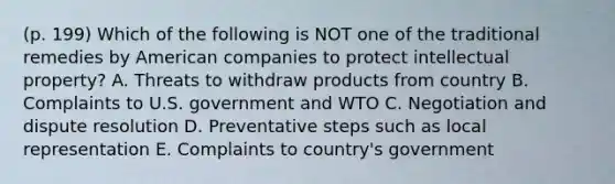 (p. 199) Which of the following is NOT one of the traditional remedies by American companies to protect intellectual property? A. Threats to withdraw products from country B. Complaints to U.S. government and WTO C. Negotiation and dispute resolution D. Preventative steps such as local representation E. Complaints to country's government