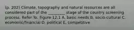 (p. 202) Climate, topography and natural resources are all considered part of the _________ stage of the country screening process. Refer To: Figure 12.1 A. basic needs B. socio-cultural C. economic/financial D. political E. competitive