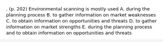 . (p. 202) Environmental scanning is mostly used A. during the planning process B. to gather information on market weaknesses C. to obtain information on opportunities and threats D. to gather information on market strengths E. during the planning process and to obtain information on opportunities and threats