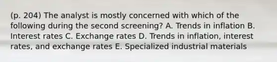 (p. 204) The analyst is mostly concerned with which of the following during the second screening? A. Trends in inflation B. Interest rates C. Exchange rates D. Trends in inflation, interest rates, and exchange rates E. Specialized industrial materials