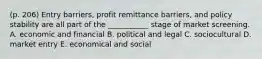 (p. 206) Entry barriers, profit remittance barriers, and policy stability are all part of the ___________ stage of market screening. A. economic and financial B. political and legal C. sociocultural D. market entry E. economical and social