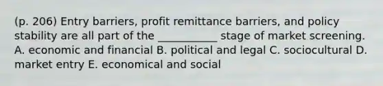 (p. 206) Entry barriers, profit remittance barriers, and policy stability are all part of the ___________ stage of market screening. A. economic and financial B. political and legal C. sociocultural D. market entry E. economical and social