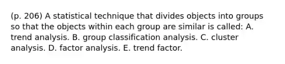 (p. 206) A statistical technique that divides objects into groups so that the objects within each group are similar is called: A. trend analysis. B. group classification analysis. C. cluster analysis. D. factor analysis. E. trend factor.