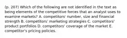 (p. 207) Which of the following are not identified in the text as being elements of the competitive forces that an analyst uses to examine markets? A. competitors' number, size and financial strength B. competitors' marketing strategies C. competitors' product portfolios D. competitors' coverage of the market E. competitor's pricing policies.