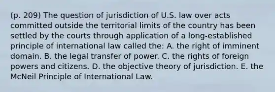 (p. 209) The question of jurisdiction of U.S. law over acts committed outside the territorial limits of the country has been settled by the courts through application of a long-established principle of international law called the: A. the right of imminent domain. B. the legal transfer of power. C. the rights of foreign powers and citizens. D. the objective theory of jurisdiction. E. the McNeil Principle of International Law.