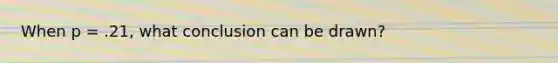 When p = .21, what conclusion can be drawn?