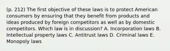 (p. 212) The first objective of these laws is to protect American consumers by ensuring that they benefit from products and ideas produced by foreign competitors as well as by domestic competitors. Which law is in discussion? A. Incorporation laws B. Intellectual property laws C. Antitrust laws D. Criminal laws E. Monopoly laws