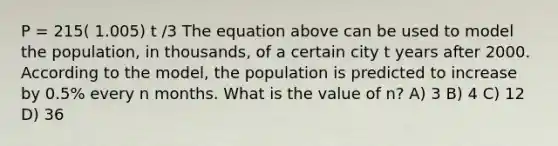 P = 215( 1.005) t /3 The equation above can be used to model the population, in thousands, of a certain city t years after 2000. According to the model, the population is predicted to increase by 0.5% every n months. What is the value of n? A) 3 B) 4 C) 12 D) 36