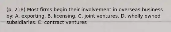 (p. 218) Most firms begin their involvement in overseas business by: A. exporting. B. licensing. C. joint ventures. D. wholly owned subsidiaries. E. contract ventures