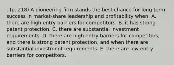 . (p. 218) A pioneering firm stands the best chance for long term success in market-share leadership and profitability when: A. there are high entry barriers for competitors. B. it has strong patent protection. C. there are substantial investment requirements. D. there are high entry barriers for competitors, and there is strong patent protection, and when there are substantial investment requirements. E. there are low entry barriers for competitors.