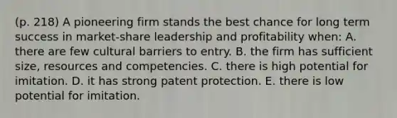 (p. 218) A pioneering firm stands the best chance for long term success in market-share leadership and profitability when: A. there are few cultural barriers to entry. B. the firm has sufficient size, resources and competencies. C. there is high potential for imitation. D. it has strong patent protection. E. there is low potential for imitation.