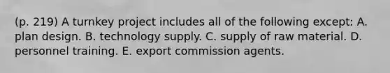 (p. 219) A turnkey project includes all of the following except: A. plan design. B. technology supply. C. supply of raw material. D. personnel training. E. export commission agents.