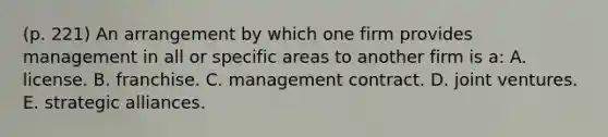 (p. 221) An arrangement by which one firm provides management in all or specific areas to another firm is a: A. license. B. franchise. C. management contract. D. joint ventures. E. strategic alliances.