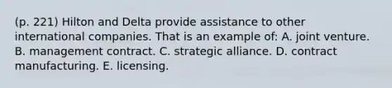 (p. 221) Hilton and Delta provide assistance to other international companies. That is an example of: A. joint venture. B. management contract. C. strategic alliance. D. contract manufacturing. E. licensing.