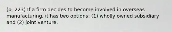 (p. 223) If a firm decides to become involved in overseas manufacturing, it has two options: (1) wholly owned subsidiary and (2) joint venture.