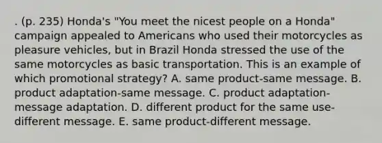 . (p. 235) Honda's "You meet the nicest people on a Honda" campaign appealed to Americans who used their motorcycles as pleasure vehicles, but in Brazil Honda stressed the use of the same motorcycles as basic transportation. This is an example of which promotional strategy? A. same product-same message. B. product adaptation-same message. C. product adaptation-message adaptation. D. different product for the same use-different message. E. same product-different message.