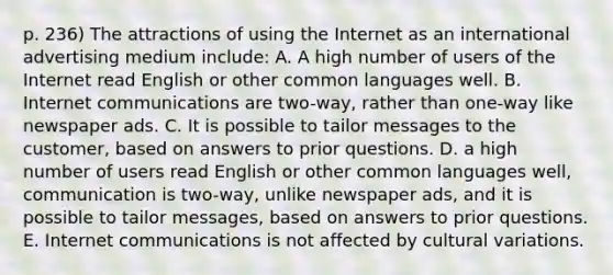 p. 236) The attractions of using the Internet as an international advertising medium include: A. A high number of users of the Internet read English or other common languages well. B. Internet communications are two-way, rather than one-way like newspaper ads. C. It is possible to tailor messages to the customer, based on answers to prior questions. D. a high number of users read English or other common languages well, communication is two-way, unlike newspaper ads, and it is possible to tailor messages, based on answers to prior questions. E. Internet communications is not affected by cultural variations.