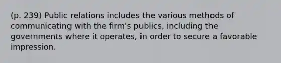 (p. 239) Public relations includes the various methods of communicating with the firm's publics, including the governments where it operates, in order to secure a favorable impression.