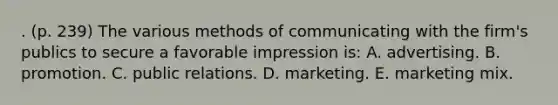 . (p. 239) The various methods of communicating with the firm's publics to secure a favorable impression is: A. advertising. B. promotion. C. public relations. D. marketing. E. marketing mix.