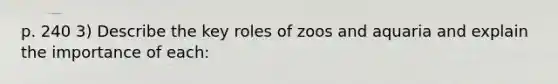 p. 240 3) Describe the key roles of zoos and aquaria and explain the importance of each: