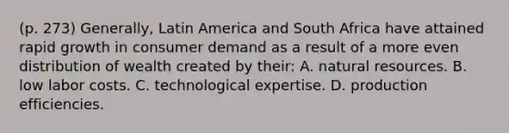 (p. 273) Generally, Latin America and South Africa have attained rapid growth in consumer demand as a result of a more even distribution of wealth created by their: A. natural resources. B. low labor costs. C. technological expertise. D. production efficiencies.