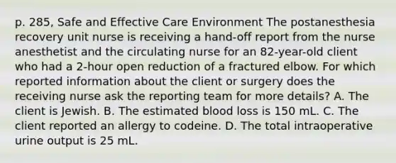 p. 285, Safe and Effective Care Environment The postanesthesia recovery unit nurse is receiving a hand-off report from the nurse anesthetist and the circulating nurse for an 82-year-old client who had a 2-hour open reduction of a fractured elbow. For which reported information about the client or surgery does the receiving nurse ask the reporting team for more details? A. The client is Jewish. B. The estimated blood loss is 150 mL. C. The client reported an allergy to codeine. D. The total intraoperative urine output is 25 mL.