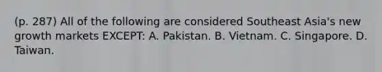 (p. 287) All of the following are considered Southeast Asia's new growth markets EXCEPT: A. Pakistan. B. Vietnam. C. Singapore. D. Taiwan.