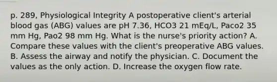 p. 289, Physiological Integrity A postoperative client's arterial blood gas (ABG) values are pH 7.36, HCO3 21 mEq/L, Paco2 35 mm Hg, Pao2 98 mm Hg. What is the nurse's priority action? A. Compare these values with the client's preoperative ABG values. B. Assess the airway and notify the physician. C. Document the values as the only action. D. Increase the oxygen flow rate.