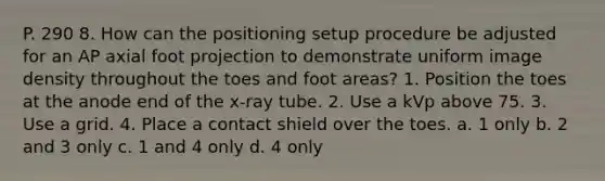 P. 290 8. How can the positioning setup procedure be adjusted for an AP axial foot projection to demonstrate uniform image density throughout the toes and foot areas? 1. Position the toes at the anode end of the x-ray tube. 2. Use a kVp above 75. 3. Use a grid. 4. Place a contact shield over the toes. a. 1 only b. 2 and 3 only c. 1 and 4 only d. 4 only