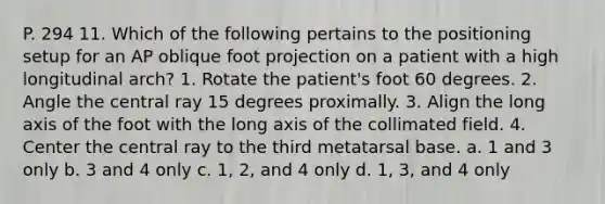 P. 294 11. Which of the following pertains to the positioning setup for an AP oblique foot projection on a patient with a high longitudinal arch? 1. Rotate the patient's foot 60 degrees. 2. Angle the central ray 15 degrees proximally. 3. Align the long axis of the foot with the long axis of the collimated field. 4. Center the central ray to the third metatarsal base. a. 1 and 3 only b. 3 and 4 only c. 1, 2, and 4 only d. 1, 3, and 4 only