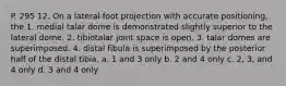 P. 295 12. On a lateral foot projection with accurate positioning, the 1. medial talar dome is demonstrated slightly superior to the lateral dome. 2. tibiotalar joint space is open. 3. talar domes are superimposed. 4. distal fibula is superimposed by the posterior half of the distal tibia. a. 1 and 3 only b. 2 and 4 only c. 2, 3, and 4 only d. 3 and 4 only