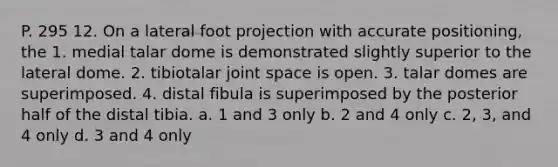 P. 295 12. On a lateral foot projection with accurate positioning, the 1. medial talar dome is demonstrated slightly superior to the lateral dome. 2. tibiotalar joint space is open. 3. talar domes are superimposed. 4. distal fibula is superimposed by the posterior half of the distal tibia. a. 1 and 3 only b. 2 and 4 only c. 2, 3, and 4 only d. 3 and 4 only