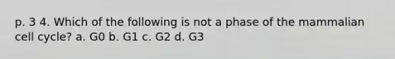 p. 3 4. Which of the following is not a phase of the mammalian cell cycle? a. G0 b. G1 c. G2 d. G3