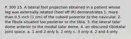 P. 300 15. A lateral foot projection obtained in a patient whose leg was externally rotated (heel off IR) demonstrates 1. more than 0.5 inch (1 cm) of the cuboid posterior to the navicular. 2. the fibula situated too posterior to the tibia. 3. the lateral talar dome anterior to the medial talar dome. 4. an obscured tibiotalar joint space. a. 1 and 2 only b. 2 only c. 3 only d. 2 and 4 only