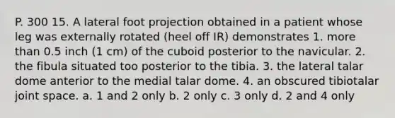 P. 300 15. A lateral foot projection obtained in a patient whose leg was externally rotated (heel off IR) demonstrates 1. more than 0.5 inch (1 cm) of the cuboid posterior to the navicular. 2. the fibula situated too posterior to the tibia. 3. the lateral talar dome anterior to the medial talar dome. 4. an obscured tibiotalar joint space. a. 1 and 2 only b. 2 only c. 3 only d. 2 and 4 only