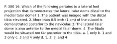 P. 300 16. Which of the following pertains to a lateral foot projection that demonstrates the lateral talar dome distal to the medial talar dome? 1. The patient was imaged with the distal tibia elevated. 2. More than 0.5 inch (1 cm) of the cuboid is demonstrated posterior to the navicular. 3. The lateral talar dome is also anterior to the medial talar dome. 4. The fibula would be situated too far posterior to the tibia. a. 1 only b. 1 and 2 only c. 3 and 4 only d. 1, 2, 3, and 4