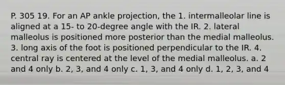 P. 305 19. For an AP ankle projection, the 1. intermalleolar line is aligned at a 15- to 20-degree angle with the IR. 2. lateral malleolus is positioned more posterior than the medial malleolus. 3. long axis of the foot is positioned perpendicular to the IR. 4. central ray is centered at the level of the medial malleolus. a. 2 and 4 only b. 2, 3, and 4 only c. 1, 3, and 4 only d. 1, 2, 3, and 4