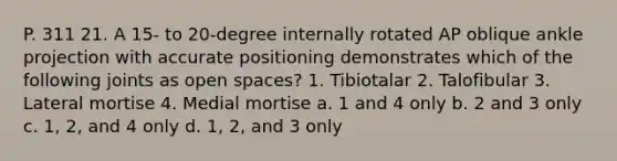 P. 311 21. A 15- to 20-degree internally rotated AP oblique ankle projection with accurate positioning demonstrates which of the following joints as open spaces? 1. Tibiotalar 2. Talofibular 3. Lateral mortise 4. Medial mortise a. 1 and 4 only b. 2 and 3 only c. 1, 2, and 4 only d. 1, 2, and 3 only