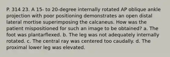 P. 314 23. A 15- to 20-degree internally rotated AP oblique ankle projection with poor positioning demonstrates an open distal lateral mortise superimposing the calcaneus. How was the patient mispositioned for such an image to be obtained? a. The foot was plantarflexed. b. The leg was not adequately internally rotated. c. The central ray was centered too caudally. d. The proximal lower leg was elevated.