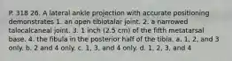 P. 318 26. A lateral ankle projection with accurate positioning demonstrates 1. an open tibiotalar joint. 2. a narrowed talocalcaneal joint. 3. 1 inch (2.5 cm) of the fifth metatarsal base. 4. the fibula in the posterior half of the tibia. a. 1, 2, and 3 only. b. 2 and 4 only. c. 1, 3, and 4 only. d. 1, 2, 3, and 4