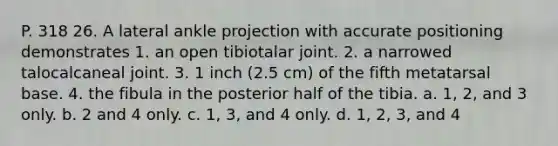 P. 318 26. A lateral ankle projection with accurate positioning demonstrates 1. an open tibiotalar joint. 2. a narrowed talocalcaneal joint. 3. 1 inch (2.5 cm) of the fifth metatarsal base. 4. the fibula in the posterior half of the tibia. a. 1, 2, and 3 only. b. 2 and 4 only. c. 1, 3, and 4 only. d. 1, 2, 3, and 4