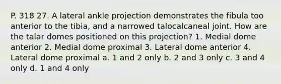 P. 318 27. A lateral ankle projection demonstrates the fibula too anterior to the tibia, and a narrowed talocalcaneal joint. How are the talar domes positioned on this projection? 1. Medial dome anterior 2. Medial dome proximal 3. Lateral dome anterior 4. Lateral dome proximal a. 1 and 2 only b. 2 and 3 only c. 3 and 4 only d. 1 and 4 only