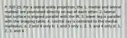 P. 320 25. For a lateral ankle projection, the 1. medial and lateral malleoli are positioned directly on top of each other. 2. lateral foot surface is aligned parallel with the IR. 3. lower leg is parallel with the imaging table. 4. central ray is centered to the medial malleolus. a. 2 and 4 only b. 1 and 3 only c. 2, 3, and 4 only d. 1, 2, 3, and 4