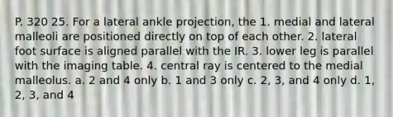 P. 320 25. For a lateral ankle projection, the 1. medial and lateral malleoli are positioned directly on top of each other. 2. lateral foot surface is aligned parallel with the IR. 3. lower leg is parallel with the imaging table. 4. central ray is centered to the medial malleolus. a. 2 and 4 only b. 1 and 3 only c. 2, 3, and 4 only d. 1, 2, 3, and 4