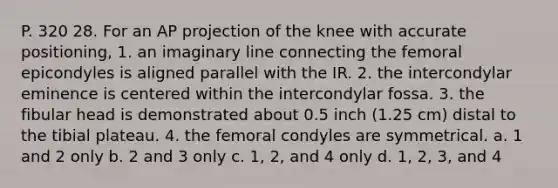 P. 320 28. For an AP projection of the knee with accurate positioning, 1. an imaginary line connecting the femoral epicondyles is aligned parallel with the IR. 2. the intercondylar eminence is centered within the intercondylar fossa. 3. the fibular head is demonstrated about 0.5 inch (1.25 cm) distal to the tibial plateau. 4. the femoral condyles are symmetrical. a. 1 and 2 only b. 2 and 3 only c. 1, 2, and 4 only d. 1, 2, 3, and 4