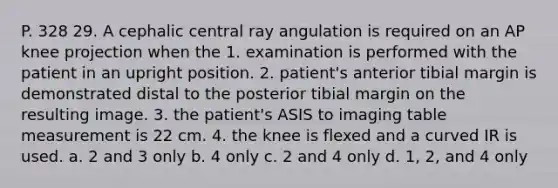 P. 328 29. A cephalic central ray angulation is required on an AP knee projection when the 1. examination is performed with the patient in an upright position. 2. patient's anterior tibial margin is demonstrated distal to the posterior tibial margin on the resulting image. 3. the patient's ASIS to imaging table measurement is 22 cm. 4. the knee is flexed and a curved IR is used. a. 2 and 3 only b. 4 only c. 2 and 4 only d. 1, 2, and 4 only